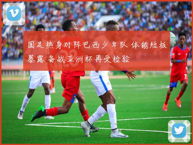 国足热身对阵巴西少年队 体能短板暴露 备战亚洲杯再受检验