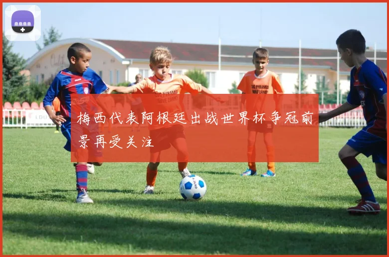 梅西代表阿根廷出战世界杯争冠前景再受关注