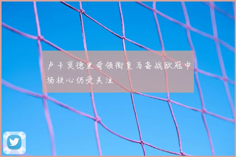 卢卡莫德里奇领衔皇马备战欧冠中场核心仍受关注