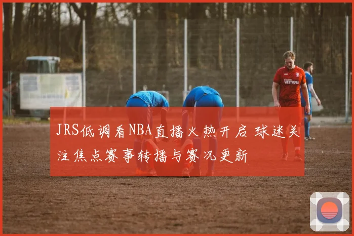 JRS低调看NBA直播火热开启 球迷关注焦点赛事转播与赛况更新