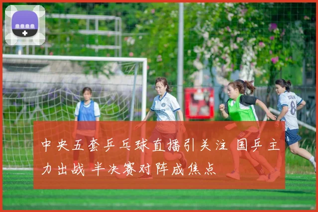 中央五套乒乓球直播引关注 国乒主力出战 半决赛对阵成焦点