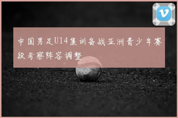 中国男足U14集训备战亚洲青少年赛段考察阵容调整