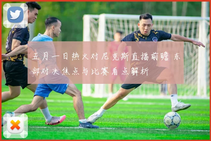 五月一日热火对尼克斯直播前瞻 东部对决焦点与比赛看点解析