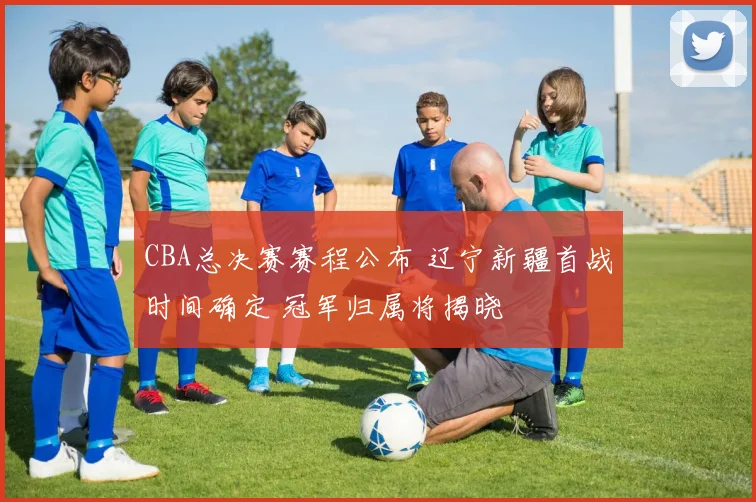 CBA总决赛赛程公布 辽宁新疆首战时间确定 冠军归属将揭晓