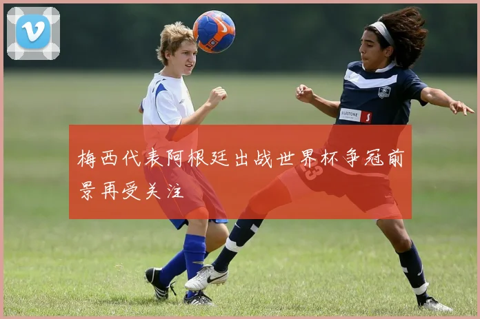 梅西代表阿根廷出战世界杯争冠前景再受关注