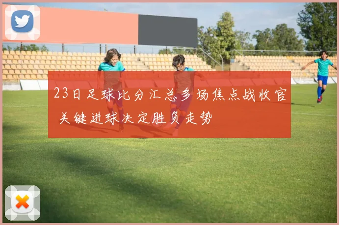 23日足球比分汇总多场焦点战收官 关键进球决定胜负走势
