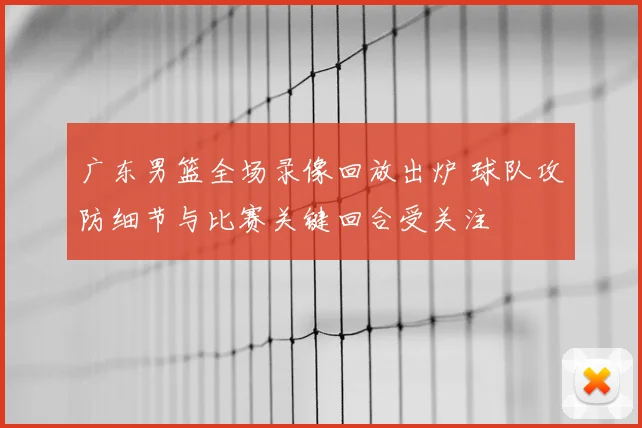广东男篮全场录像回放出炉 球队攻防细节与比赛关键回合受关注