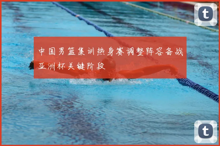中国男篮集训热身赛调整阵容备战亚洲杯关键阶段