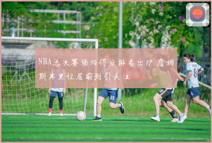 NBA总决赛场均得分排名出炉 詹姆斯库里位居前列引关注