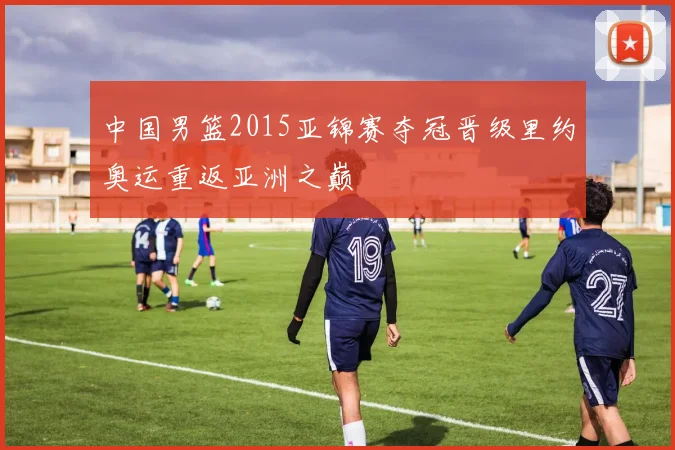 中国男篮2015亚锦赛夺冠晋级里约奥运重返亚洲之巅