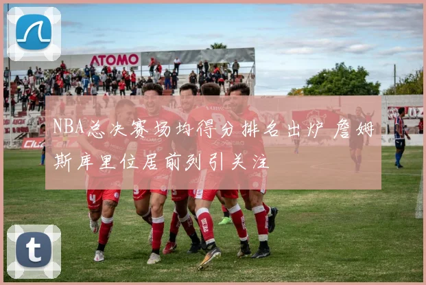 NBA总决赛场均得分排名出炉 詹姆斯库里位居前列引关注
