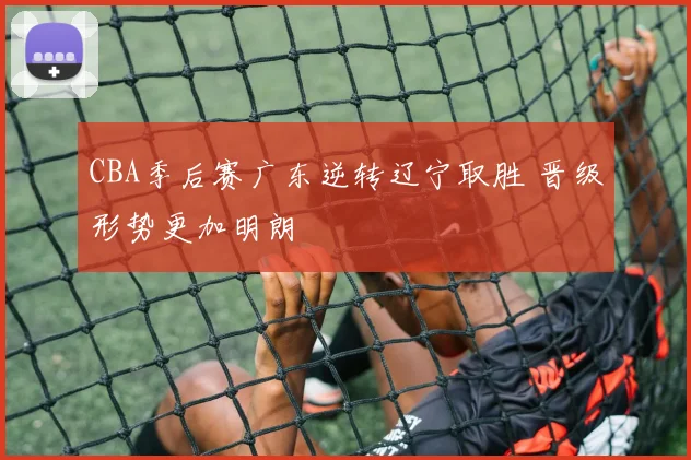 CBA季后赛广东逆转辽宁取胜 晋级形势更加明朗