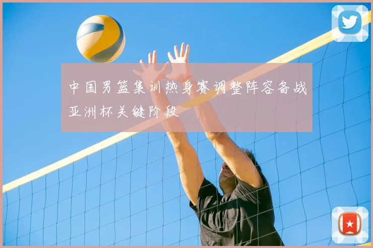 中国男篮集训热身赛调整阵容备战亚洲杯关键阶段