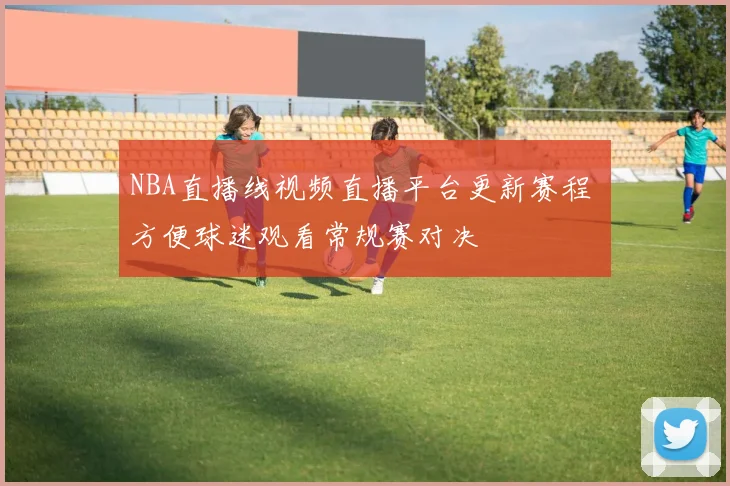 NBA直播线视频直播平台更新赛程 方便球迷观看常规赛对决