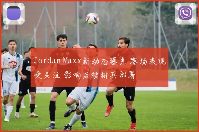 Jordan Maxx新动态曝光 赛场表现受关注 影响后续排兵部署