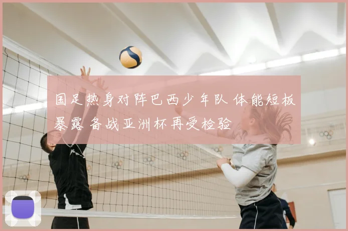 国足热身对阵巴西少年队 体能短板暴露 备战亚洲杯再受检验