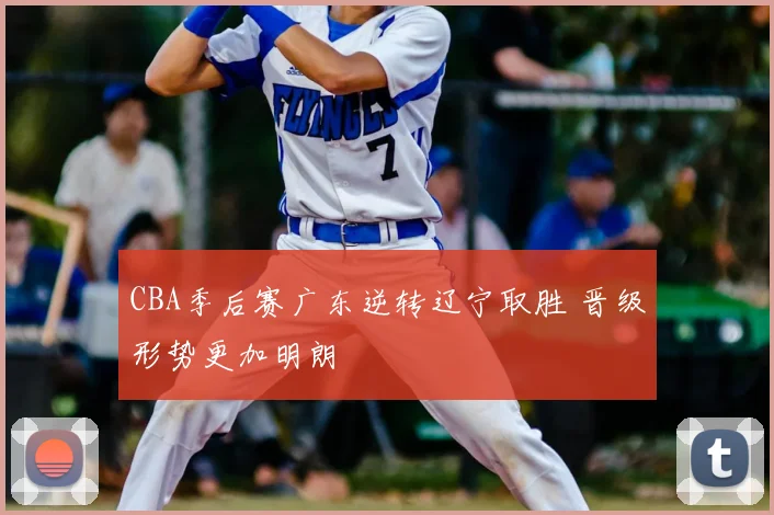 CBA季后赛广东逆转辽宁取胜 晋级形势更加明朗